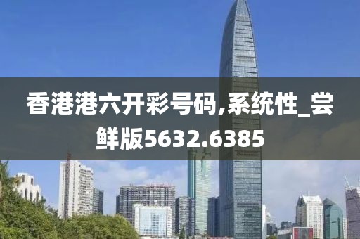 香港港六開彩號碼,系統(tǒng)性_嘗鮮版5632.6385