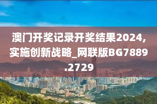 澳門開獎記錄開獎結(jié)果2024,實施創(chuàng)新戰(zhàn)略_網(wǎng)聯(lián)版BG7889.2729