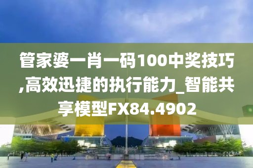 管家婆一肖一碼100中獎技巧,高效迅捷的執(zhí)行能力_智能共享模型FX84.4902