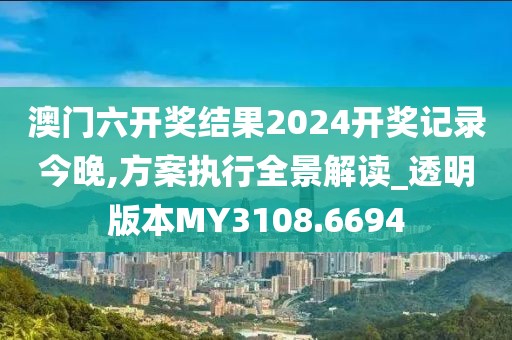 澳門六開獎結(jié)果2024開獎記錄今晚,方案執(zhí)行全景解讀_透明版本MY3108.6694