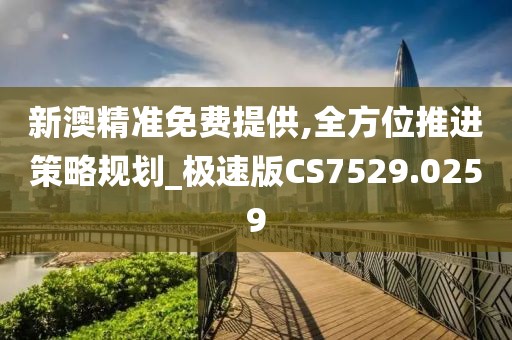 新澳精準免費提供,全方位推進策略規(guī)劃_極速版CS7529.0259