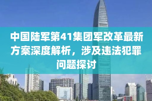 中國(guó)陸軍第41集團(tuán)軍改革最新方案深度解析，涉及違法犯罪問題探討