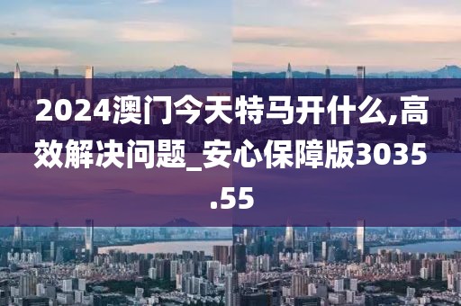 2024澳門今天特馬開什么,高效解決問題_安心保障版3035.55