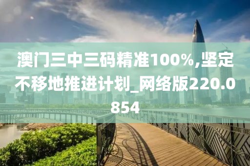 澳門(mén)三中三碼精準(zhǔn)100%,堅(jiān)定不移地推進(jìn)計(jì)劃_網(wǎng)絡(luò)版220.0854