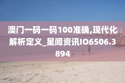 澳門一碼一碼100準(zhǔn)確,現(xiàn)代化解析定義_星聞資訊IO6506.3894