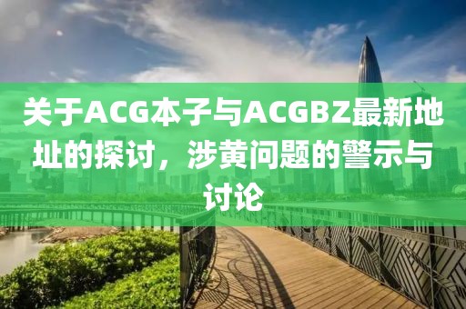 關(guān)于ACG本子與ACGBZ最新地址的探討，涉黃問(wèn)題的警示與討論