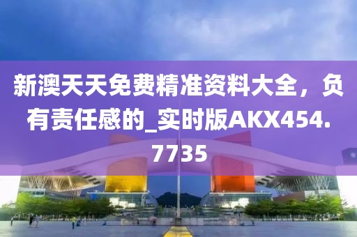 新澳天天免費精準資料大全，負有責任感的_實時版AKX454.7735