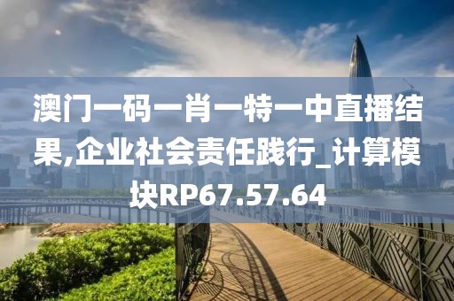 澳門(mén)一碼一肖一特一中直播結(jié)果,企業(yè)社會(huì)責(zé)任踐行_計(jì)算模塊RP67.57.64