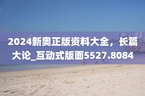 2024新奧正版資料大全，長(zhǎng)篇大論_互動(dòng)式版面5527.8084