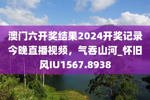 澳門六開獎結(jié)果2024開獎記錄今晚直播視頻，氣吞山河_懷舊風(fēng)IU1567.8938