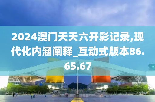 2024澳門天天六開彩記錄,現(xiàn)代化內(nèi)涵闡釋_互動式版本86.65.67