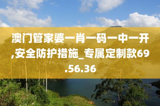 澳門管家婆一肖一碼一中一開,安全防護措施_專屬定制款69.56.36