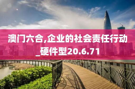 澳門六合,企業(yè)的社會責(zé)任行動_硬件型20.6.71