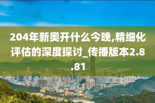 204年新奧開什么今晚,精細化評估的深度探討_傳播版本2.8.81