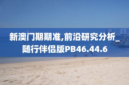 新澳門期期準(zhǔn),前沿研究分析_隨行伴侶版PB46.44.6