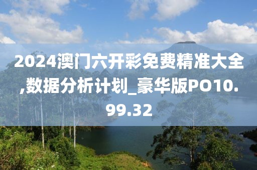 2024澳門六開彩免費精準大全,數(shù)據(jù)分析計劃_豪華版PO10.99.32