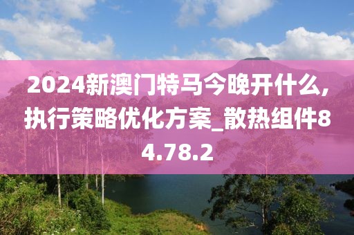 2024新澳門特馬今晚開什么,執(zhí)行策略優(yōu)化方案_散熱組件84.78.2