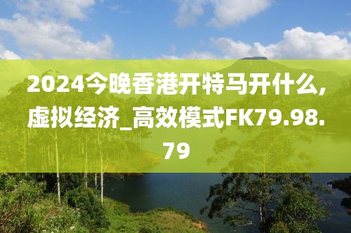 2024今晚香港開特馬開什么,虛擬經(jīng)濟(jì)_高效模式FK79.98.79