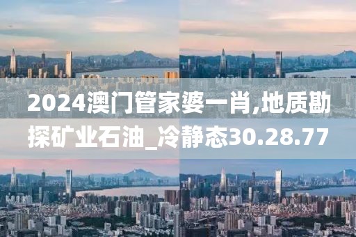 2024澳門管家婆一肖,地質(zhì)勘探礦業(yè)石油_冷靜態(tài)30.28.77