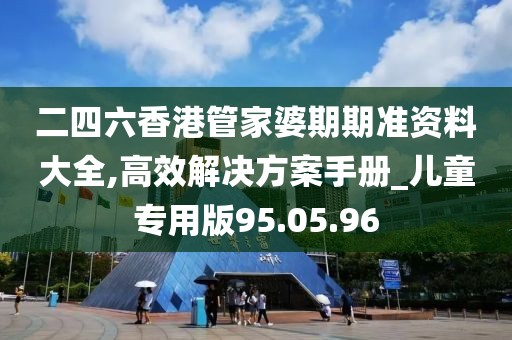 二四六香港管家婆期期準(zhǔn)資料大全,高效解決方案手冊_兒童專用版95.05.96