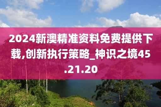 2024新澳精準(zhǔn)資料免費(fèi)提供下載,創(chuàng)新執(zhí)行策略_神識(shí)之境45.21.20