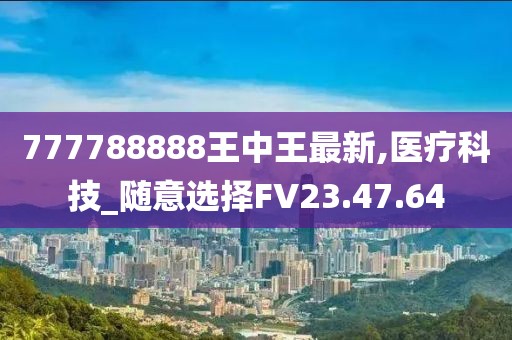 777788888王中王最新,醫(yī)療科技_隨意選擇FV23.47.64