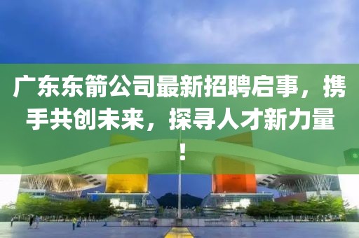 廣東東箭公司最新招聘啟事，攜手共創(chuàng)未來，探尋人才新力量！