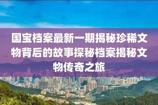 國寶檔案最新一期揭秘珍稀文物背后的故事探秘檔案揭秘文物傳奇之旅