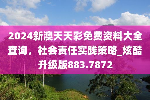 2024新澳天天彩免費資料大全查詢，社會責(zé)任實踐策略_炫酷升級版883.7872