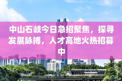 中山石岐今日急招聚焦，探尋發(fā)展脈搏，人才高地火熱招募中