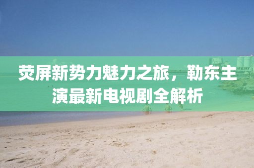 熒屏新勢力魅力之旅，勒東主演最新電視劇全解析