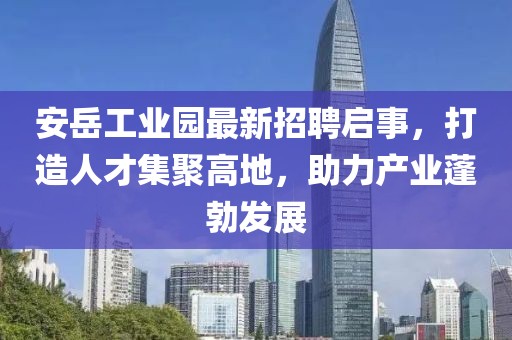 安岳工業(yè)園最新招聘啟事，打造人才集聚高地，助力產(chǎn)業(yè)蓬勃發(fā)展