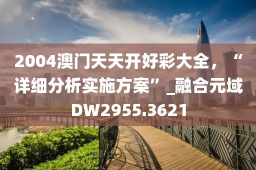 2004澳門天天開好彩大全，“詳細(xì)分析實施方案”_融合元域DW2955.3621