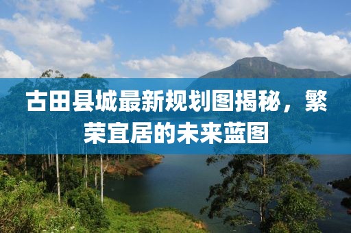 古田縣城最新規(guī)劃圖揭秘，繁榮宜居的未來(lái)藍(lán)圖