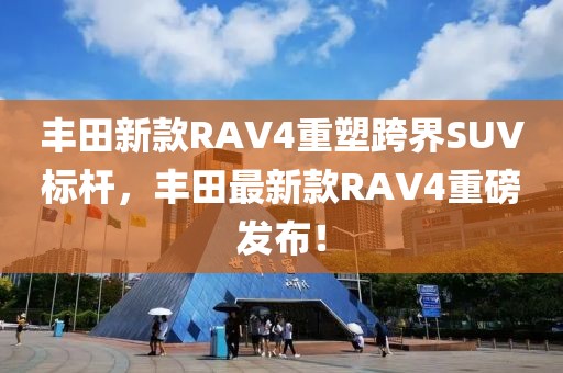 豐田新款RAV4重塑跨界SUV標桿，豐田最新款RAV4重磅發(fā)布！