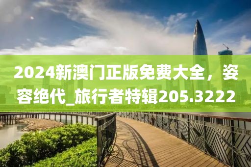 2024新澳門正版免費(fèi)大全，姿容絕代_旅行者特輯205.3222