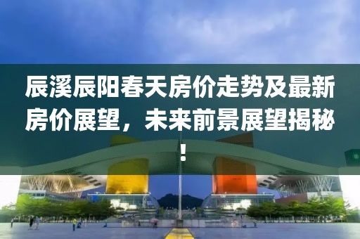 辰溪辰陽春天房價走勢及最新房價展望，未來前景展望揭秘！