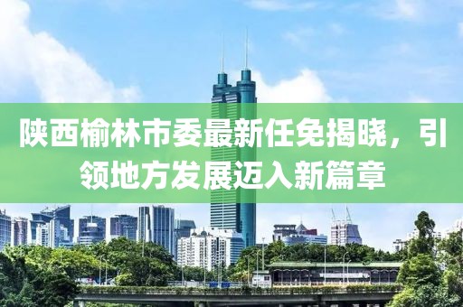 陜西榆林市委最新任免揭曉，引領地方發(fā)展邁入新篇章