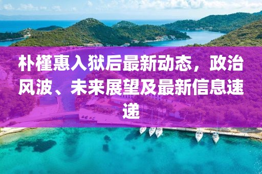 樸槿惠入獄后最新動態(tài)，政治風波、未來展望及最新信息速遞