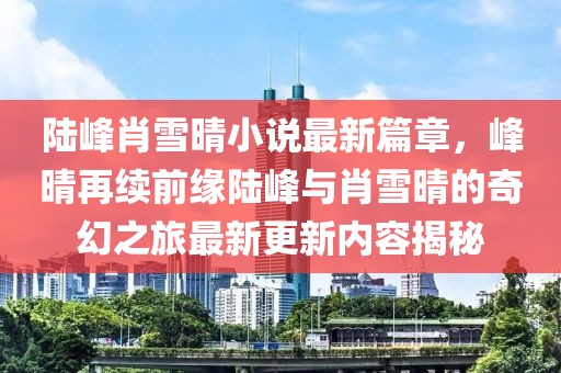 陸峰肖雪晴小說最新篇章，峰晴再續(xù)前緣陸峰與肖雪晴的奇幻之旅最新更新內(nèi)容揭秘