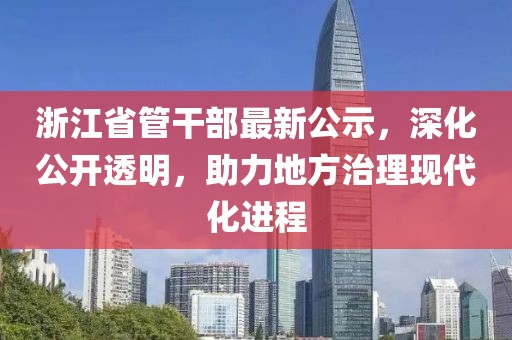 浙江省管干部最新公示，深化公開(kāi)透明，助力地方治理現(xiàn)代化進(jìn)程