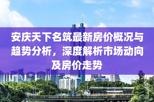 安慶天下名筑最新房價概況與趨勢分析，深度解析市場動向及房價走勢