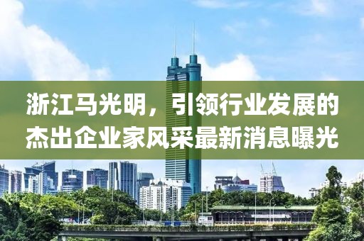 浙江馬光明，引領行業(yè)發(fā)展的杰出企業(yè)家風采最新消息曝光