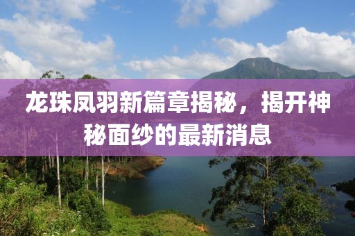 龍珠鳳羽新篇章揭秘，揭開神秘面紗的最新消息