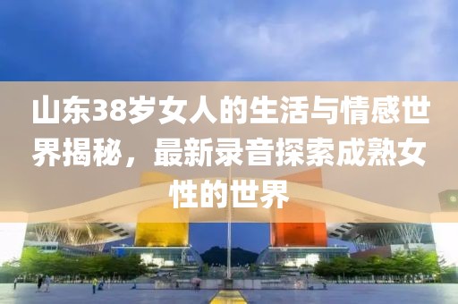 山東38歲女人的生活與情感世界揭秘，最新錄音探索成熟女性的世界