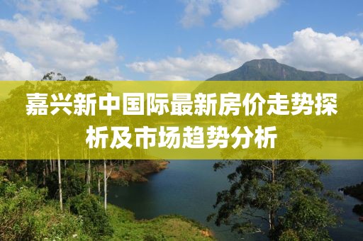 嘉興新中國(guó)際最新房?jī)r(jià)走勢(shì)探析及市場(chǎng)趨勢(shì)分析