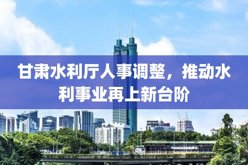 甘肅水利廳人事調(diào)整，推動水利事業(yè)再上新臺階