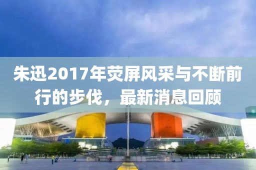 朱迅2017年熒屏風采與不斷前行的步伐，最新消息回顧