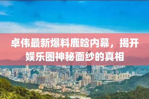 卓偉最新爆料鹿晗內(nèi)幕，揭開娛樂圈神秘面紗的真相