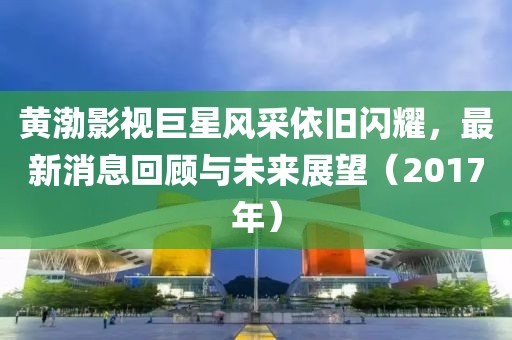 黃渤影視巨星風采依舊閃耀，最新消息回顧與未來展望（2017年）